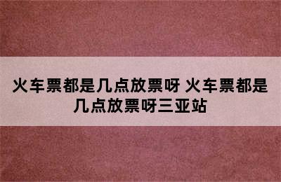 火车票都是几点放票呀 火车票都是几点放票呀三亚站